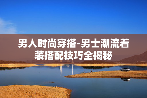 男人时尚穿搭-男士潮流着装搭配技巧全揭秘