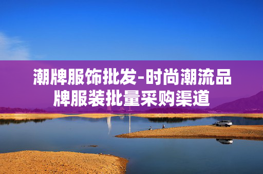 潮牌服饰批发-时尚潮流品牌服装批量采购渠道