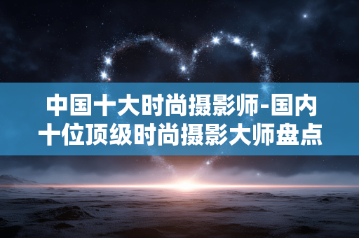 中国十大时尚摄影师-国内十位顶级时尚摄影大师盘点
