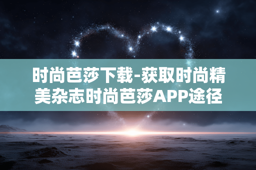 时尚芭莎下载-获取时尚精美杂志时尚芭莎APP途径 时尚芭莎下载-获取时尚精美杂志时尚芭莎APP途径