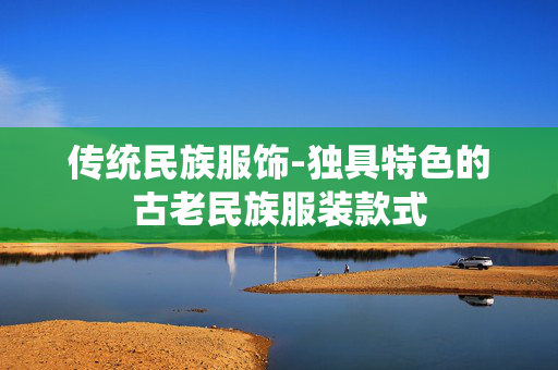传统民族服饰-独具特色的古老民族服装款式 传统民族服饰-独具特色的古老民族服装款式