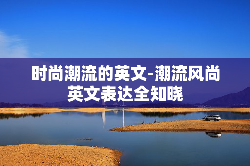 时尚潮流的英文-潮流风尚英文表达全知晓 时尚潮流的英文-潮流风尚英文表达全知晓