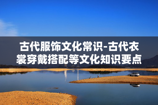 古代服饰文化常识-古代衣裳穿戴搭配等文化知识要点 古代服饰文化常识-古代衣裳穿戴搭配等文化知识要点