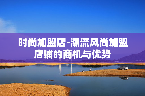 时尚加盟店-潮流风尚加盟店铺的商机与优势 时尚加盟店-潮流风尚加盟店铺的商机与优势