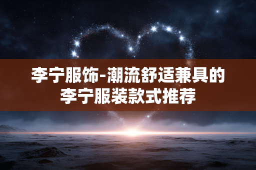 李宁服饰-潮流舒适兼具的李宁服装款式推荐 李宁服饰-潮流舒适兼具的李宁服装款式推荐