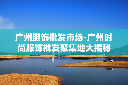 广州服饰批发市场-广州时尚服饰批发聚集地大揭秘 广州服饰批发市场-广州时尚服饰批发聚集地大揭秘