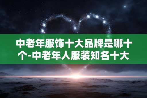 中老年服饰十大品牌是哪十个-中老年人服装知名十大品牌全揭秘 中老年服饰十大品牌是哪十个-中老年人服装知名十大品牌全揭秘