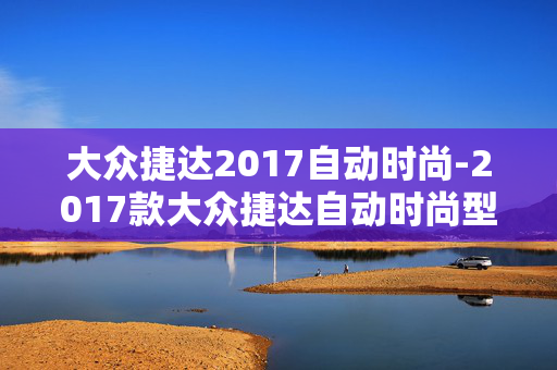 大众捷达2017自动时尚-2017款大众捷达自动时尚型配置亮点 大众捷达2017自动时尚-2017款大众捷达自动时尚型配置亮点