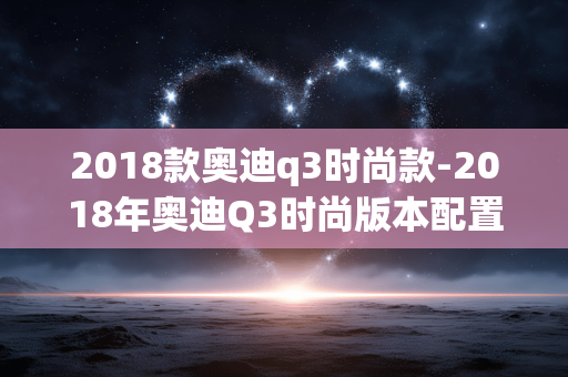 2018款奥迪q3时尚款-2018年奥迪Q3时尚版本配置亮点解析