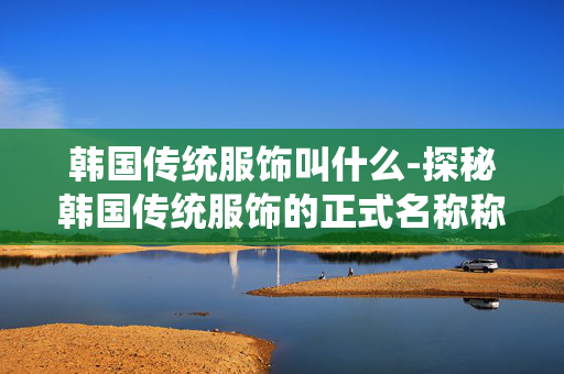 韩国传统服饰叫什么-探秘韩国传统服饰的正式名称称呼