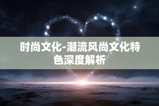 时尚文化-潮流风尚文化特色深度解析