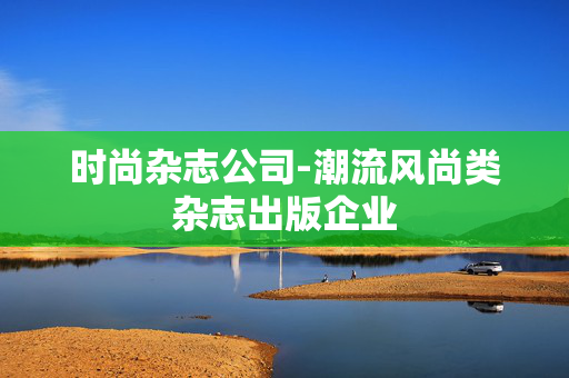 时尚杂志公司-潮流风尚类杂志出版企业
