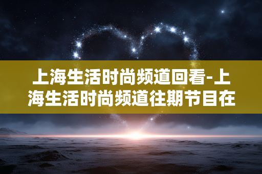 上海生活时尚频道回看-上海生活时尚频道往期节目在线回顾