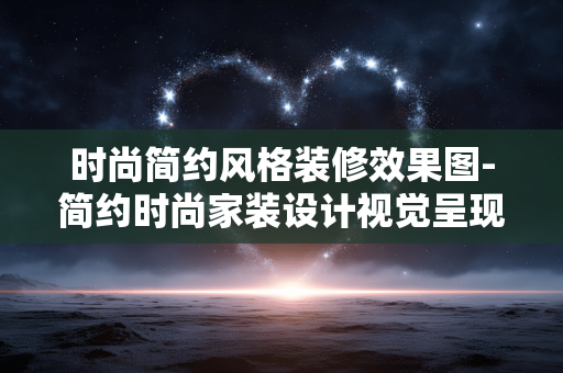 时尚简约风格装修效果图-简约时尚家装设计视觉呈现效果
