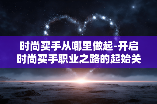 时尚买手从哪里做起-开启时尚买手职业之路的起始关键