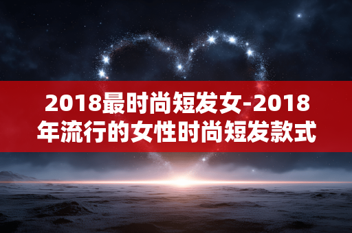 2018最时尚短发女-2018年流行的女性时尚短发款式