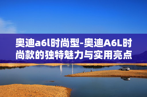 奥迪a6l时尚型-奥迪A6L时尚款的独特魅力与实用亮点