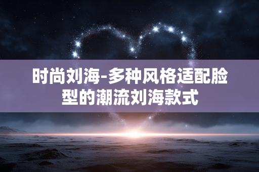 时尚刘海-多种风格适配脸型的潮流刘海款式