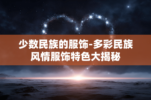 少数民族的服饰-多彩民族风情服饰特色大揭秘