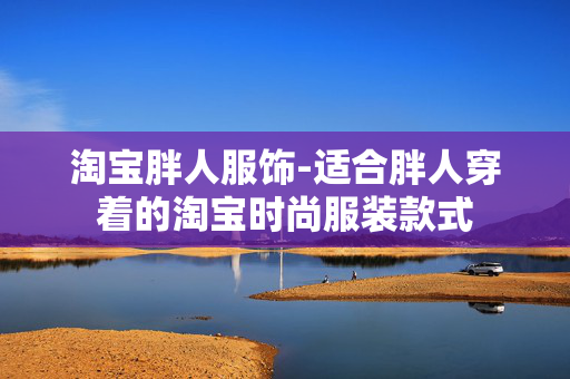 淘宝胖人服饰-适合胖人穿着的淘宝时尚服装款式