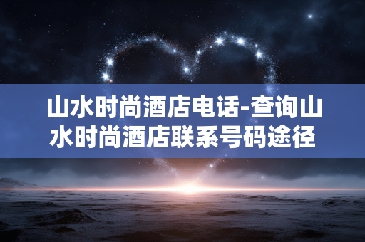 山水时尚酒店电话-查询山水时尚酒店联系号码途径
