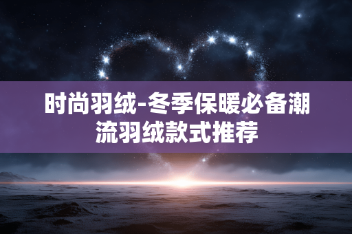 时尚羽绒-冬季保暖必备潮流羽绒款式推荐