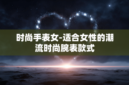 时尚手表女-适合女性的潮流时尚腕表款式