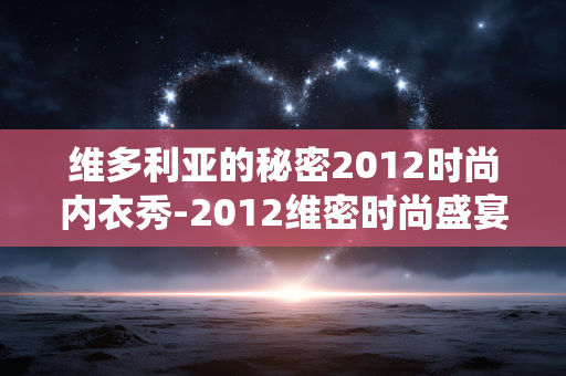 维多利亚的秘密2012时尚内衣秀-2012维密时尚盛宴演绎内衣潮流风采