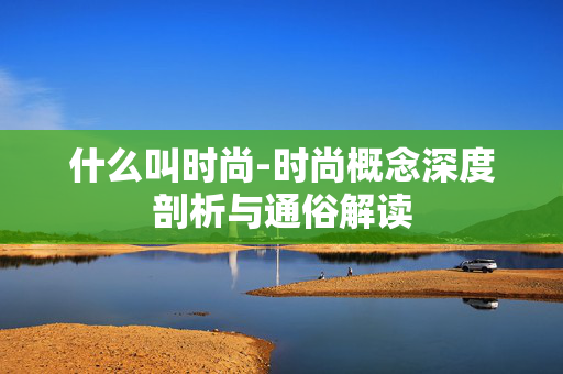 什么叫时尚-时尚概念深度剖析与通俗解读