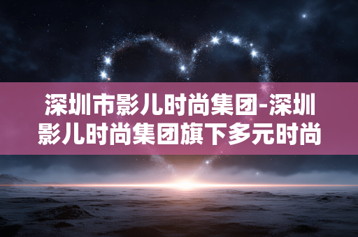 深圳市影儿时尚集团-深圳影儿时尚集团旗下多元时尚品牌探秘