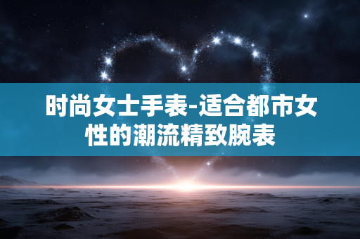时尚女士手表-适合都市女性的潮流精致腕表