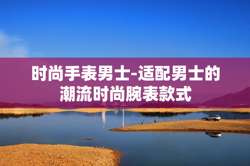 时尚手表男士-适配男士的潮流时尚腕表款式