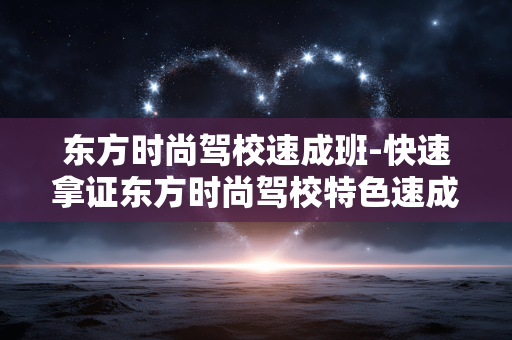 东方时尚驾校速成班-快速拿证东方时尚驾校特色速成班次
