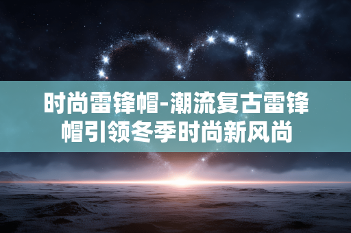 时尚雷锋帽-潮流复古雷锋帽引领冬季时尚新风尚