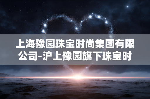 上海豫园珠宝时尚集团有限公司-沪上豫园旗下珠宝时尚企业详情