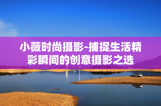 小薇时尚摄影-捕捉生活精彩瞬间的创意摄影之选