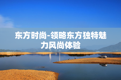 东方时尚-领略东方独特魅力风尚体验 东方时尚-领略东方独特魅力风尚体验