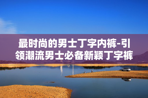 最时尚的男士丁字内裤-引领潮流男士必备新颖丁字裤款式