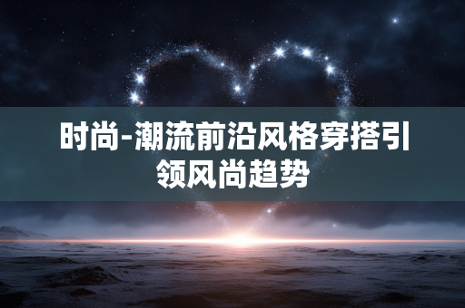 时尚-潮流前沿风格穿搭引领风尚趋势 时尚-潮流前沿风格穿搭引领风尚趋势