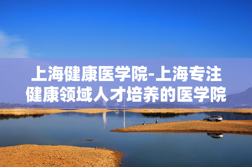 上海健康医学院-上海专注健康领域人才培养的医学院校 上海健康医学院-上海专注健康领域人才培养的医学院校