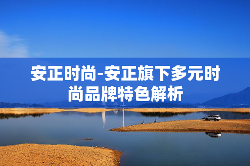 安正时尚-安正旗下多元时尚品牌特色解析
