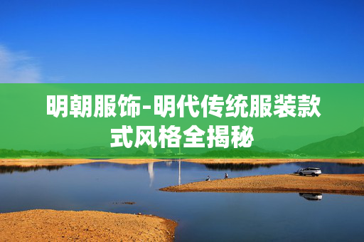 明朝服饰-明代传统服装款式风格全揭秘 明朝服饰-明代传统服装款式风格全揭秘