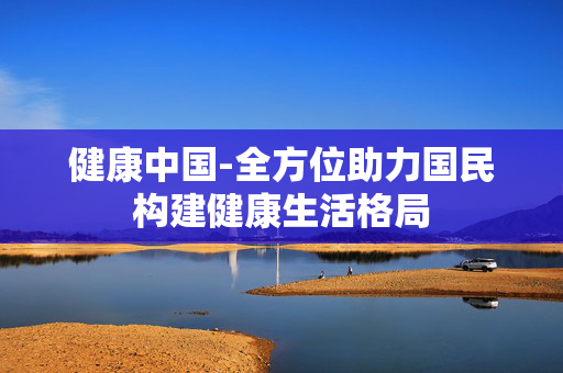 健康中国-全方位助力国民构建健康生活格局 健康中国-全方位助力国民构建健康生活格局