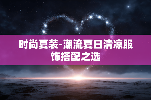 时尚夏装-潮流夏日清凉服饰搭配之选 时尚夏装-潮流夏日清凉服饰搭配之选