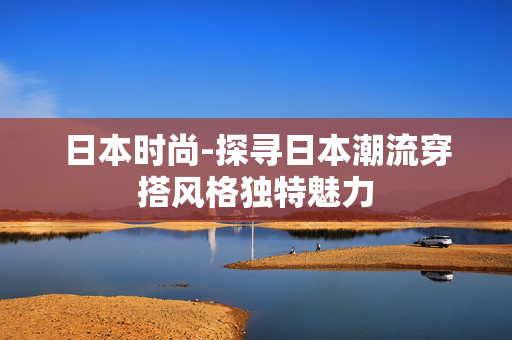 日本时尚-探寻日本潮流穿搭风格独特魅力