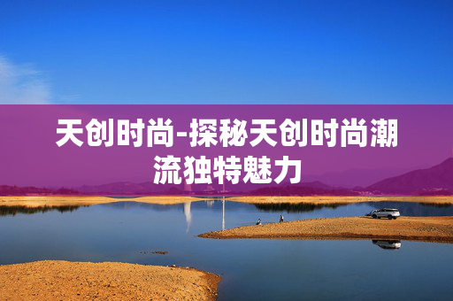 天创时尚-探秘天创时尚潮流独特魅力 天创时尚-探秘天创时尚潮流独特魅力