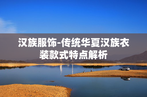 汉族服饰-传统华夏汉族衣装款式特点解析 汉族服饰-传统华夏汉族衣装款式特点解析