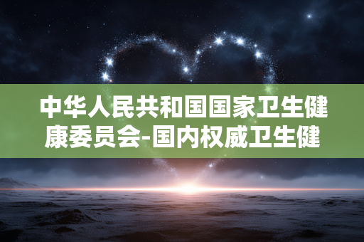 中华人民共和国国家卫生健康委员会-国内权威卫生健康领域政府管理机构 中华人民共和国国家卫生健康委员会-国内权威卫生健康领域政府管理机构