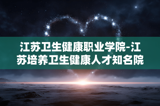 江苏卫生健康职业学院-江苏培养卫生健康人才知名院校