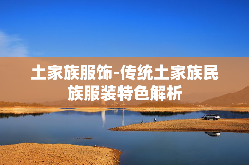 土家族服饰-传统土家族民族服装特色解析 土家族服饰-传统土家族民族服装特色解析